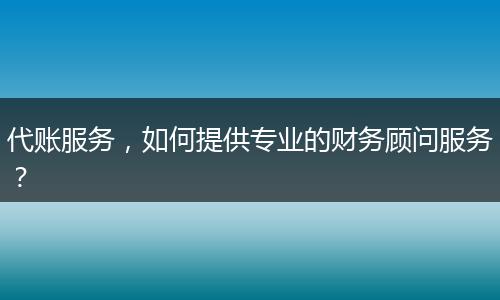 代账服务,如何提供专业的财务顾问服务?