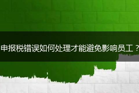 申报税错误如何处理才能避免影响员工?