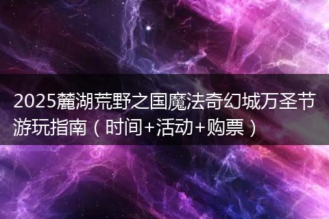 2025麓湖荒野之国魔法奇幻城万圣节游玩指南（时间+活动+购票）