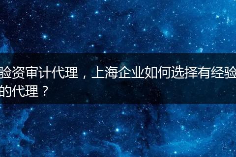 验资审计代理,上海企业如何选择有经验的代理?