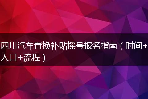 四川汽车置换补贴摇号报名指南（时间+入口+流程）