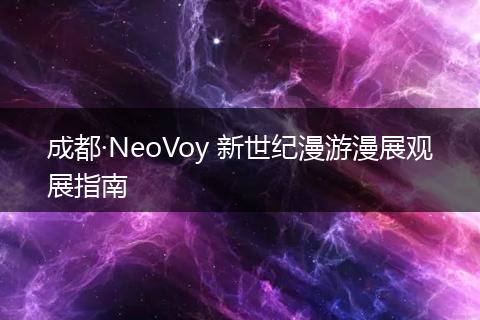 成都·NeoVoy 新世纪漫游漫展观展指南