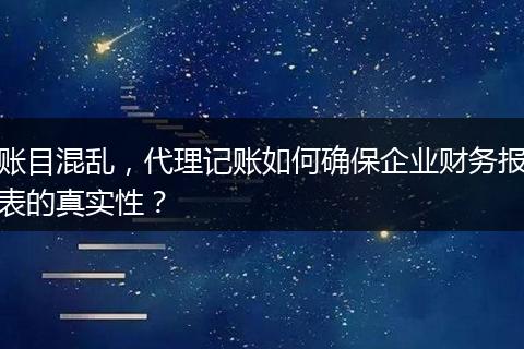 账目混乱，代理记账如何确保企业财务报表的真实性？