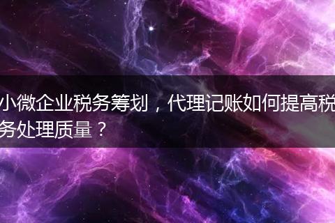 小微企业税务筹划,代理记账如何提高税务处理质量?