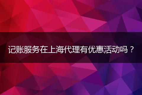 记账服务在上海代理有优惠活动吗?