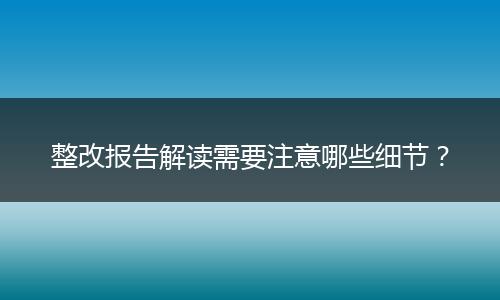 整改报告解读需要注意哪些细节?