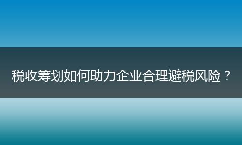 税收筹划如何助力企业合理避税风险？