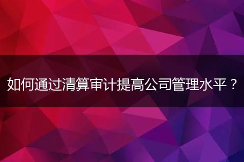 如何通过清算审计提高公司管理水平?