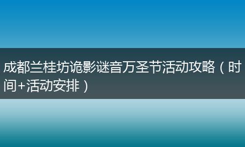 成都兰桂坊诡影谜音万圣节活动攻略（时间+活动安排）