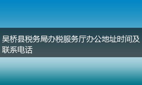 吴桥县税务局办税服务厅办公地址时间及联系电话
