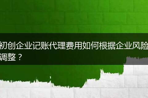初创企业记账代理费用如何根据企业风险调整？
