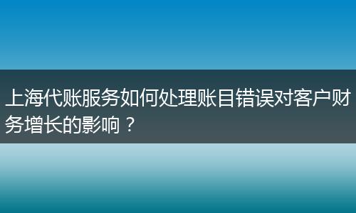 上海代账服务如何处理账目错误对客户财务增长的影响?
