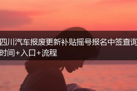 四川汽车报废更新补贴摇号报名中签查询时间+入口+流程