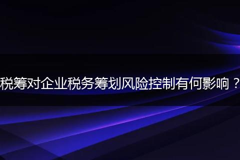 税筹对企业税务筹划风险控制有何影响?