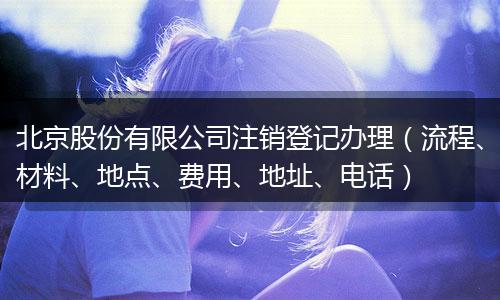 北京股份有限公司注销登记办理(流程、材料、地点、费用、地址、电话)