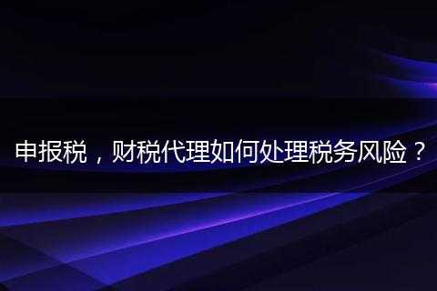 申报税,财税代理如何处理税务风险?