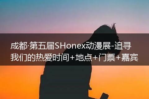 成都·第五届SHonex动漫展-追寻我们的热爱时间+地点+门票+嘉宾