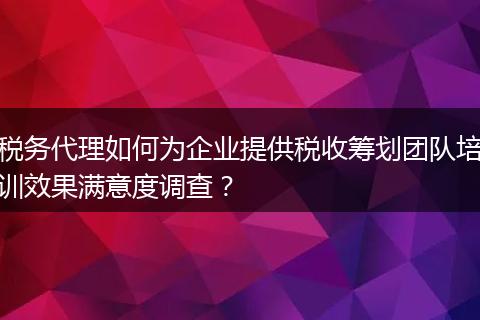 税务代理如何为企业提供税收筹划团队培训效果满意度调查?