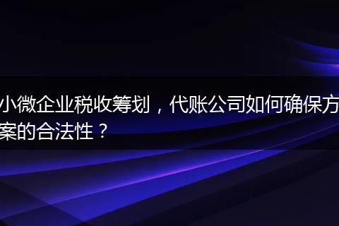 小微企业税收筹划，代账公司如何确保方案的合法性？