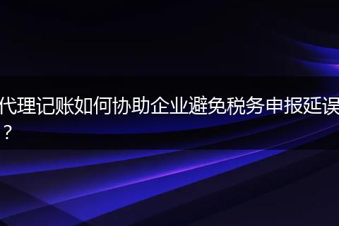 代理记账如何协助企业避免税务申报延误?