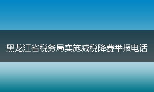 黑龙江省税务局实施减税降费举报电话