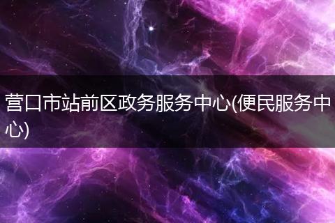 营口市站前区政务服务中心(便民服务中心)
