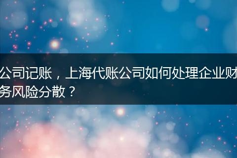 公司记账,上海代账公司如何处理企业财务风险分散?