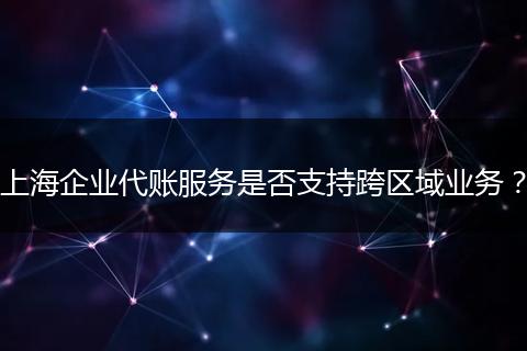上海企业代账服务是否支持跨区域业务？