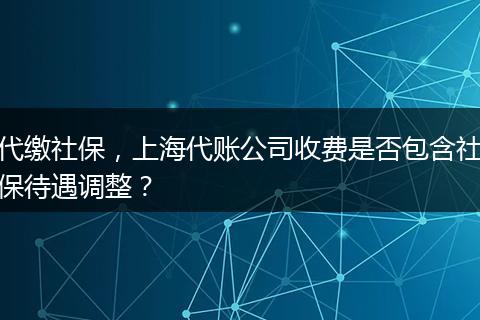代缴社保,上海代账公司收费是否包含社保待遇调整?