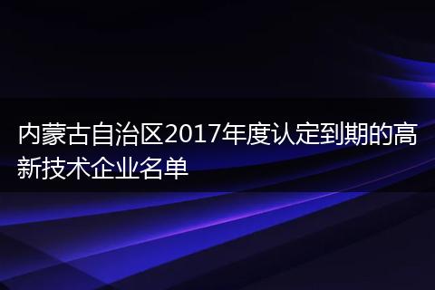 内蒙古自治区2017年度认定到期的高新技术企业名单