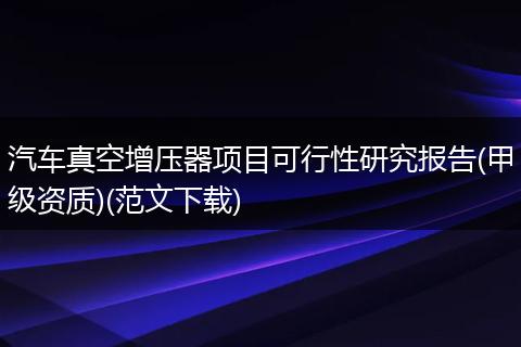 汽车真空增压器项目可行性研究报告(甲级资质)(范文下载)