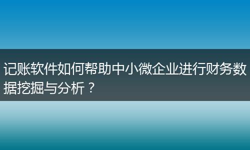 记账软件如何帮助中小微企业进行财务数据挖掘与分析?