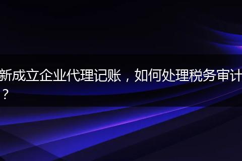新成立企业代理记账,如何处理税务审计?
