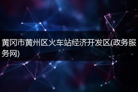 黄冈市黄州区火车站经济开发区(政务服务网)