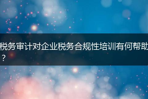 税务审计对企业税务合规性培训有何帮助？