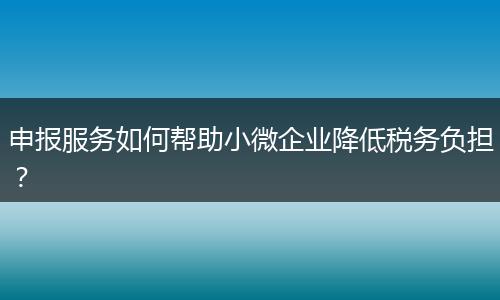 申报服务如何帮助小微企业降低税务负担？