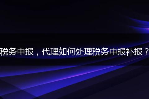 税务申报,代理如何处理税务申报补报?