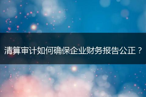 清算审计如何确保企业财务报告公正?