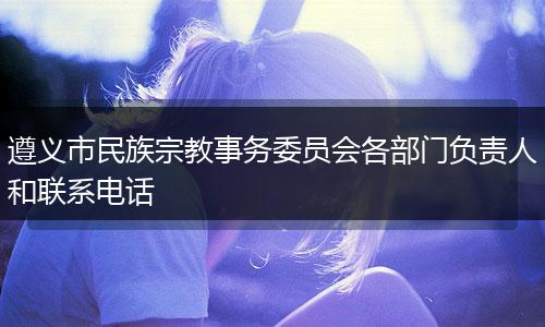 遵义市民族宗教事务委员会各部门负责人和联系电话