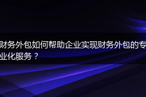 财务外包如何帮助企业实现财务外包的专业化服务?