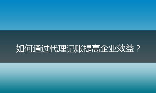 如何通过代理记账提高企业效益?
