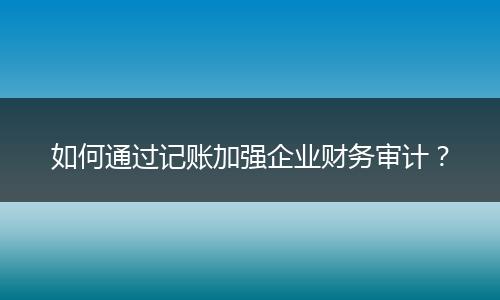 如何通过记账加强企业财务审计?
