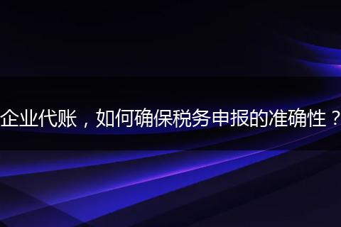 企业代账,如何确保税务申报的准确性?