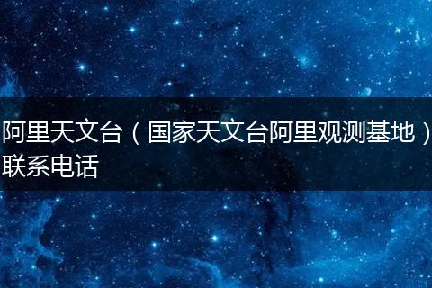 阿里天文台(国家天文台阿里观测基地)联系电话