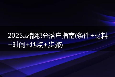 2025成都积分落户指南(条件+材料+时间+地点+步骤)