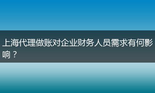 上海代理做账对企业财务人员需求有何影响?