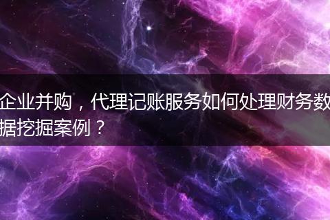 企业并购,代理记账服务如何处理财务数据挖掘案例?