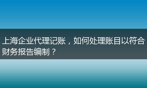 上海企业代理记账，如何处理账目以符合财务报告编制？