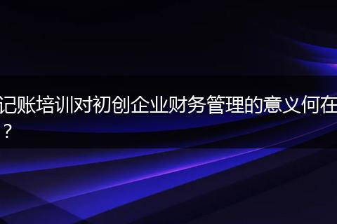 记账培训对初创企业财务管理的意义何在?