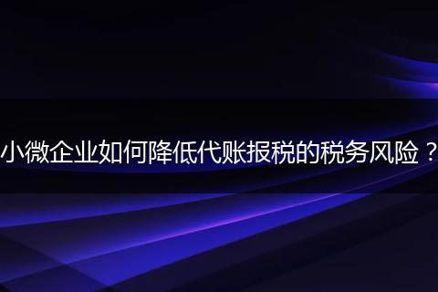 小微企业如何降低代账报税的税务风险?